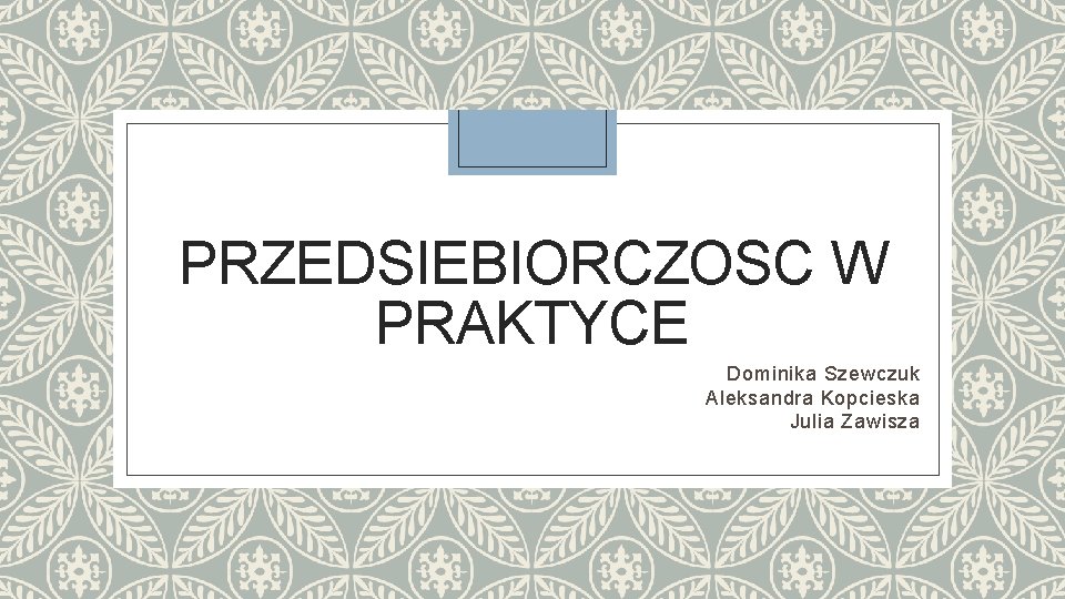 PRZEDSIEBIORCZOSC W PRAKTYCE Dominika Szewczuk Aleksandra Kopcieska Julia Zawisza 