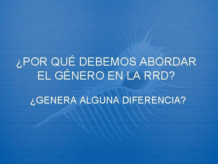 ¿POR QUÉ DEBEMOS ABORDAR EL GÉNERO EN LA RRD? ¿GENERA ALGUNA DIFERENCIA? 