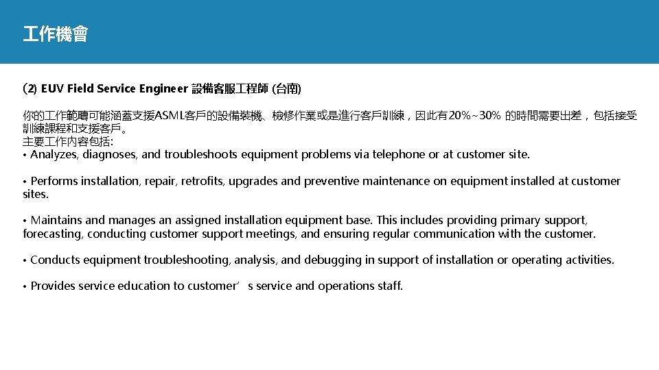  作機會 (2) EUV Field Service Engineer 設備客服 程師 (台南) 你的 作範疇可能涵蓋支援ASML客戶的設備裝機、檢修作業或是進行客戶訓練，因此有20%~30% 的時間需要出差，包括接受 訓練課程和支援客戶。