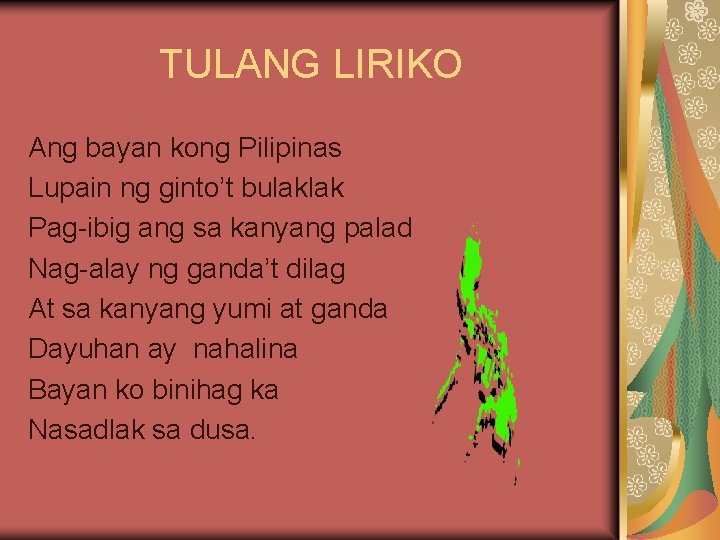 TULANG LIRIKO Ang bayan kong Pilipinas Lupain ng ginto’t bulaklak Pag-ibig ang sa kanyang