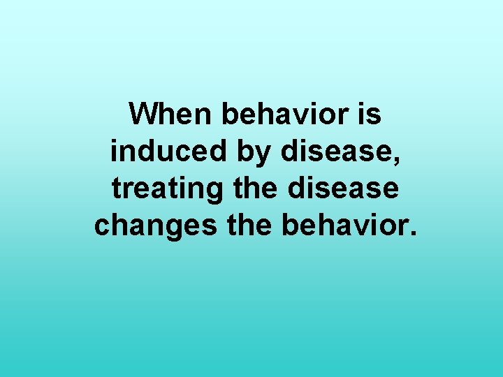 When behavior is induced by disease, treating the disease changes the behavior. 