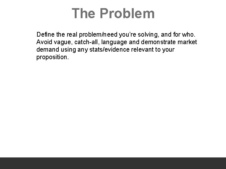 The Problem Define the real problem/need you’re solving, and for who. Avoid vague, catch-all,