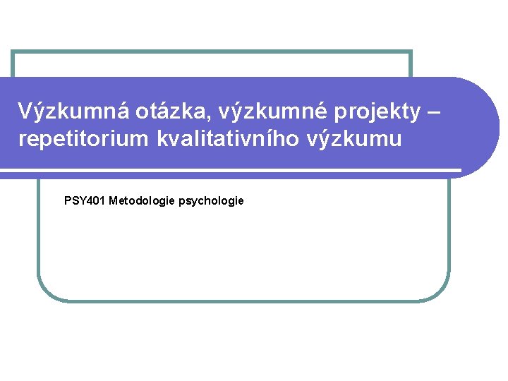 Výzkumná otázka, výzkumné projekty – repetitorium kvalitativního výzkumu PSY 401 Metodologie psychologie Výzkumná otázka, výzkumné projekty – repetitorium kvalitativního výzkumu PSY 401 Metodologie psychologie