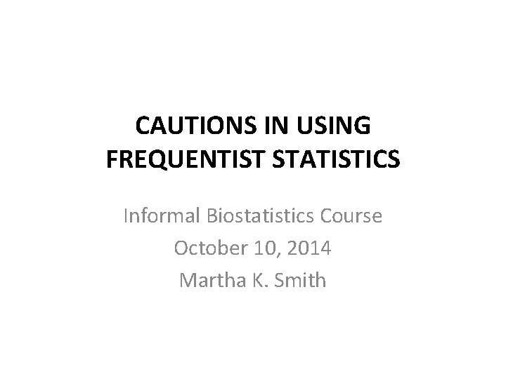 CAUTIONS IN USING FREQUENTIST STATISTICS Informal Biostatistics Course October 10, 2014 Martha K. Smith