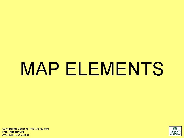 MAP ELEMENTS Cartographic Design for GIS (Geog. 340) Prof. Hugh Howard American River College MAP ELEMENTS Cartographic Design for GIS (Geog. 340) Prof. Hugh Howard American River College