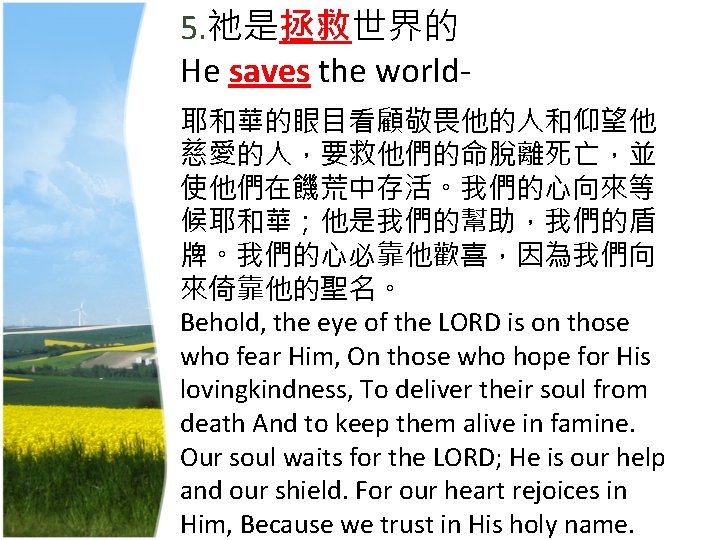 5. 祂是拯救世界的 He saves the world- 耶和華的眼目看顧敬畏他的人和仰望他 慈愛的人，要救他們的命脫離死亡，並 使他們在饑荒中存活。我們的心向來等 候耶和華；他是我們的幫助，我們的盾 牌。我們的心必靠他歡喜，因為我們向 來倚靠他的聖名。 Behold, the