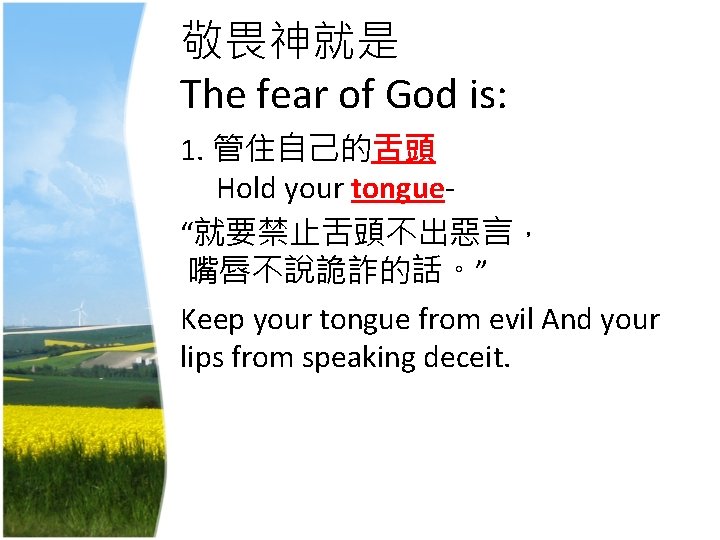 敬畏神就是 The fear of God is: 1. 管住自己的舌頭 Hold your tongue- “就要禁止舌頭不出惡言， 嘴唇不說詭詐的話。” Keep