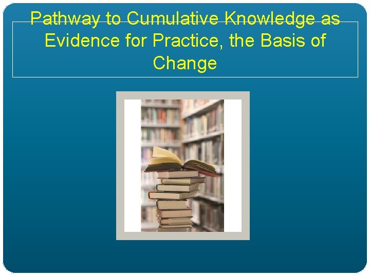Pathway to Cumulative Knowledge as Evidence for Practice, the Basis of Change 