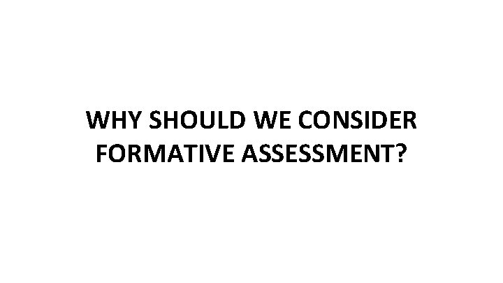 WHY SHOULD WE CONSIDER FORMATIVE ASSESSMENT? 