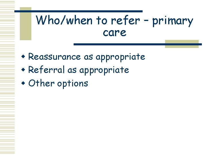 Who/when to refer – primary care w Reassurance as appropriate w Referral as appropriate