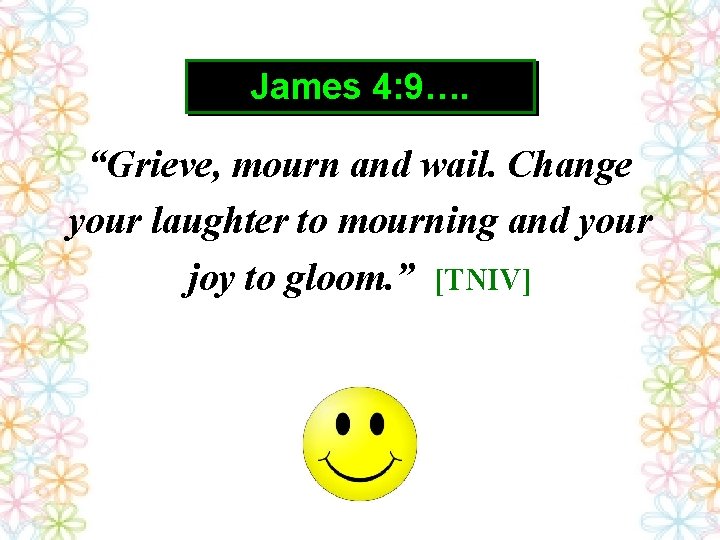 James 4: 9…. “Grieve, mourn and wail. Change your laughter to mourning and your