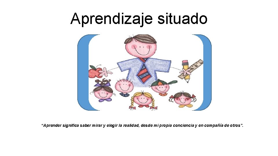 Aprendizaje situado “Aprender significa saber mirar y elegir la realidad, desde mi propia conciencia