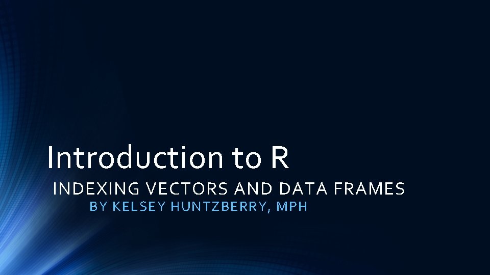 Introduction to R INDEXING VECTORS AND DATA FRAMES BY KELSEY HUNTZBERRY, MPH 