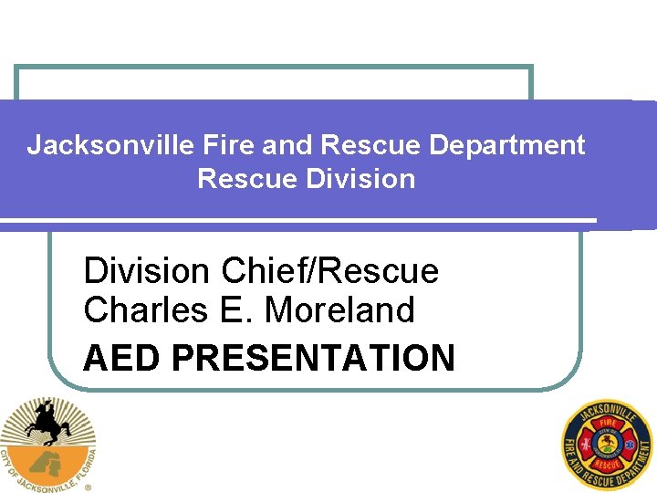 Jacksonville Fire and Rescue Department Rescue Division Chief/Rescue Charles E. Moreland AED PRESENTATION 