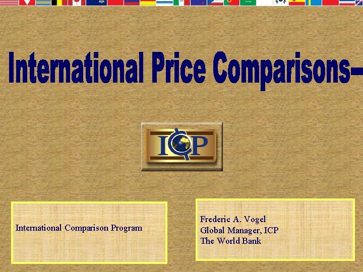 International Comparison Program Frederic A. Vogel Global Manager, ICP The World Bank 