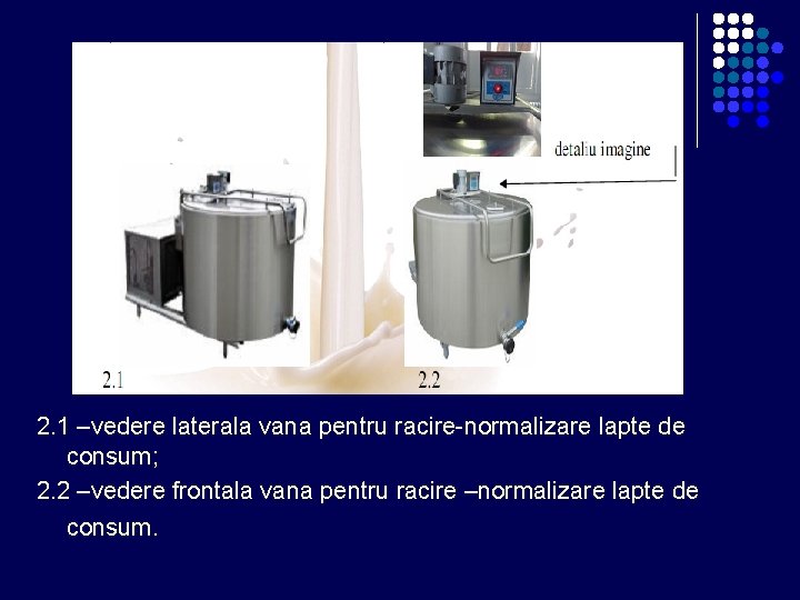 2. 1 –vedere laterala vana pentru racire-normalizare lapte de consum; 2. 2 –vedere frontala 2. 1 –vedere laterala vana pentru racire-normalizare lapte de consum; 2. 2 –vedere frontala