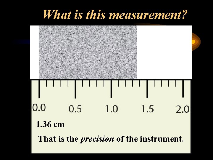 What is this measurement? 1. 36 cm That is the precision of the instrument.