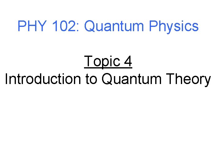 PHY 102: Quantum Physics Topic 4 Introduction to Quantum Theory 