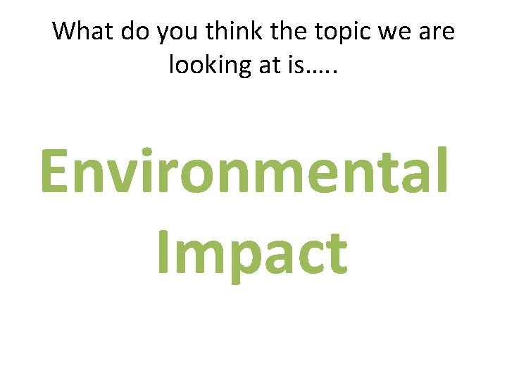 What do you think the topic we are looking at is…. . Environmental Impact