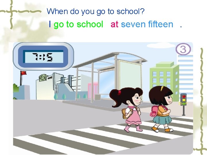 When do you go to school? I go to school at seven fifteen. 
