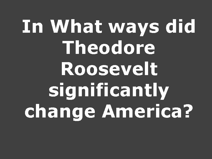 In What ways did Theodore Roosevelt significantly change America? In What ways did Theodore Roosevelt significantly change America?