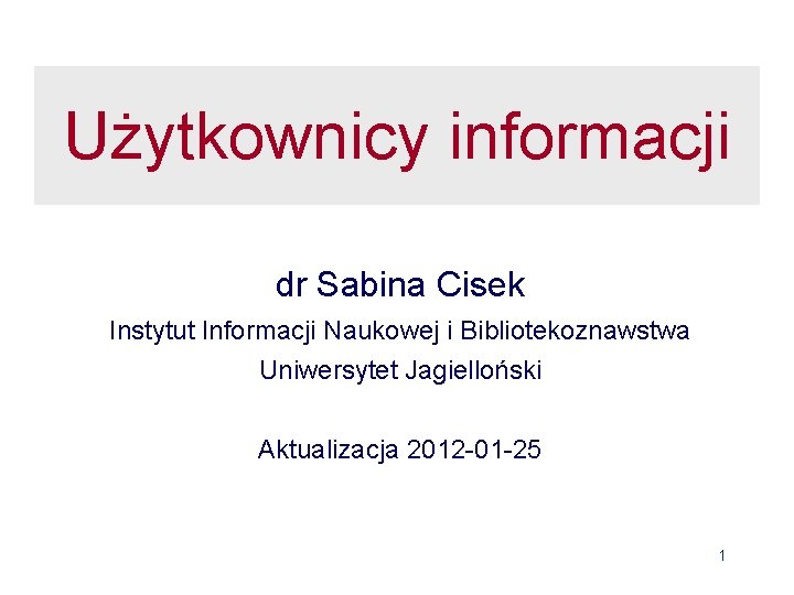 Użytkownicy informacji dr Sabina Cisek Instytut Informacji Naukowej i Bibliotekoznawstwa Uniwersytet Jagielloński Aktualizacja 2012