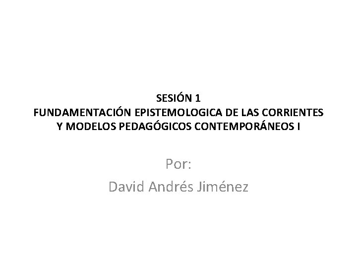 SESIÓN 1 FUNDAMENTACIÓN EPISTEMOLOGICA DE LAS CORRIENTES Y MODELOS PEDAGÓGICOS CONTEMPORÁNEOS I Por: David