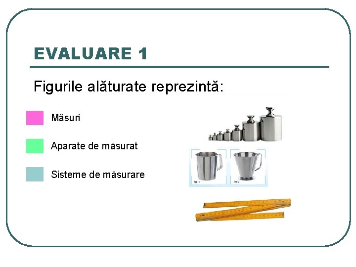 EVALUARE 1 Figurile alăturate reprezintă: Măsuri Aparate de măsurat Sisteme de măsurare 