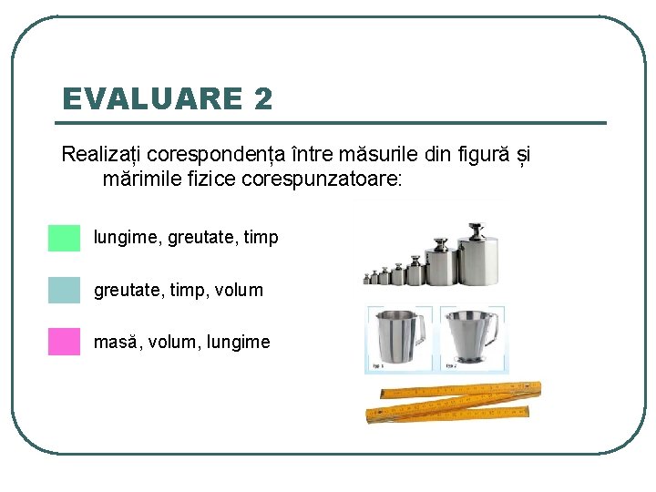 EVALUARE 2 Realizați corespondența între măsurile din figură și mărimile fizice corespunzatoare: lungime, greutate,