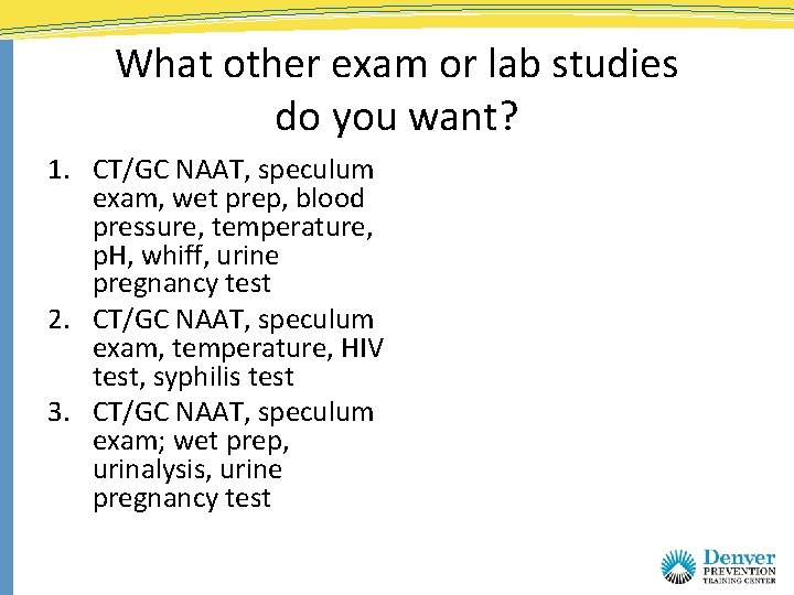 What other exam or lab studies do you want? 1. CT/GC NAAT, speculum exam,