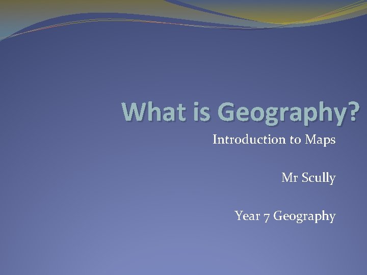 What is Geography? Introduction to Maps Mr Scully Year 7 Geography 