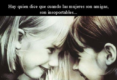 Hay quien dice que cuando las mujeres son amigas, son insoportables. . . 