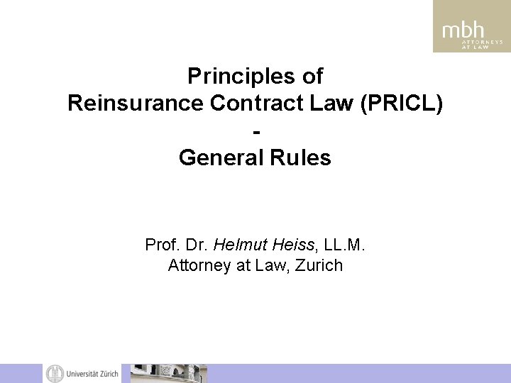 Principles of Reinsurance Contract Law (PRICL) General Rules Prof. Dr. Helmut Heiss, LL. M. Principles of Reinsurance Contract Law (PRICL) General Rules Prof. Dr. Helmut Heiss, LL. M.