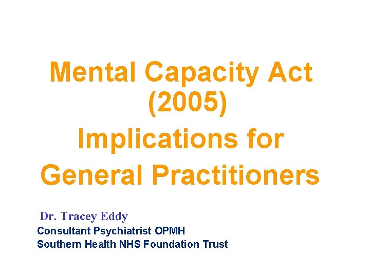 Mental Capacity Act (2005) Implications for General Practitioners Dr. Tracey Eddy Consultant Psychiatrist OPMH