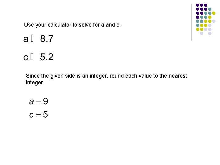 Use your calculator to solve for a and c. Since the given side is