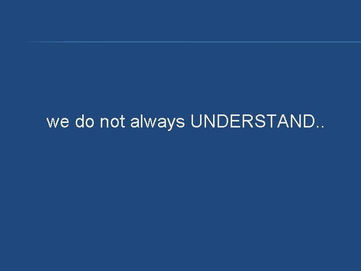 we do not always UNDERSTAND. . we do not always UNDERSTAND. .
