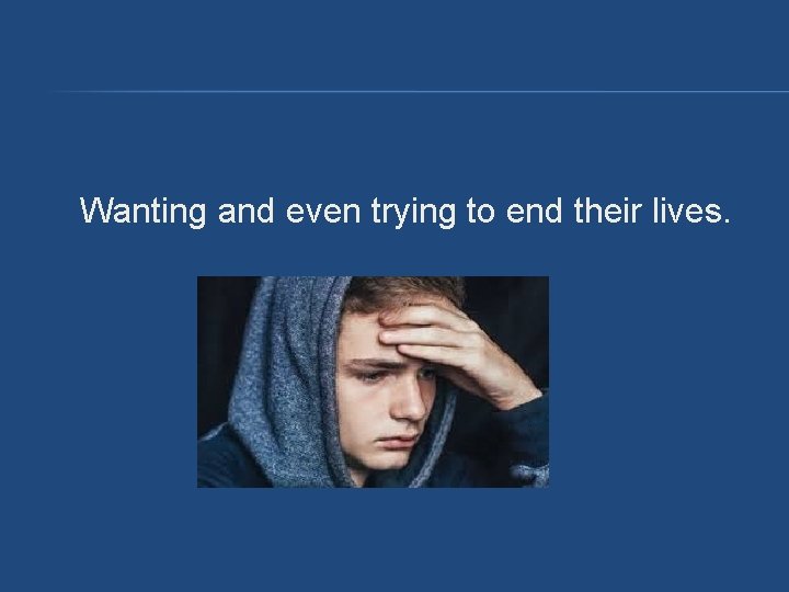Wanting and even trying to end their lives. Wanting and even trying to end their lives.