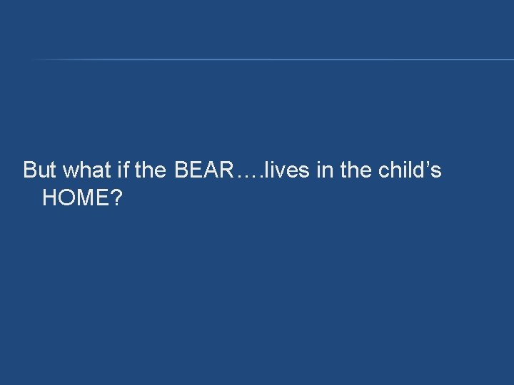 But what if the BEAR…. lives in the child’s HOME? But what if the BEAR…. lives in the child’s HOME?
