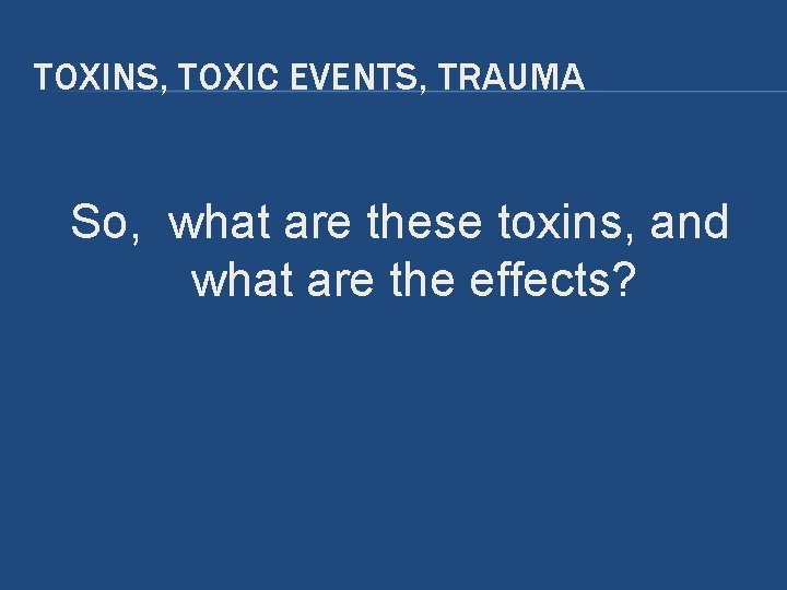 TOXINS, TOXIC EVENTS, TRAUMA So, what are these toxins, and what are the effects? TOXINS, TOXIC EVENTS, TRAUMA So, what are these toxins, and what are the effects?