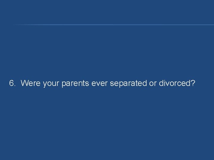6. Were your parents ever separated or divorced? 6. Were your parents ever separated or divorced?