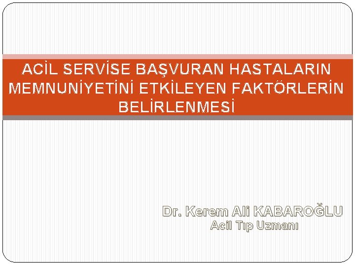 ACİL SERVİSE BAŞVURAN HASTALARIN MEMNUNİYETİNİ ETKİLEYEN FAKTÖRLERİN BELİRLENMESİ Dr. Kerem Ali KABAROĞLU Acil Tıp