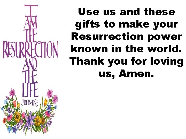 Use us and these gifts to make your Resurrection power known in the world.