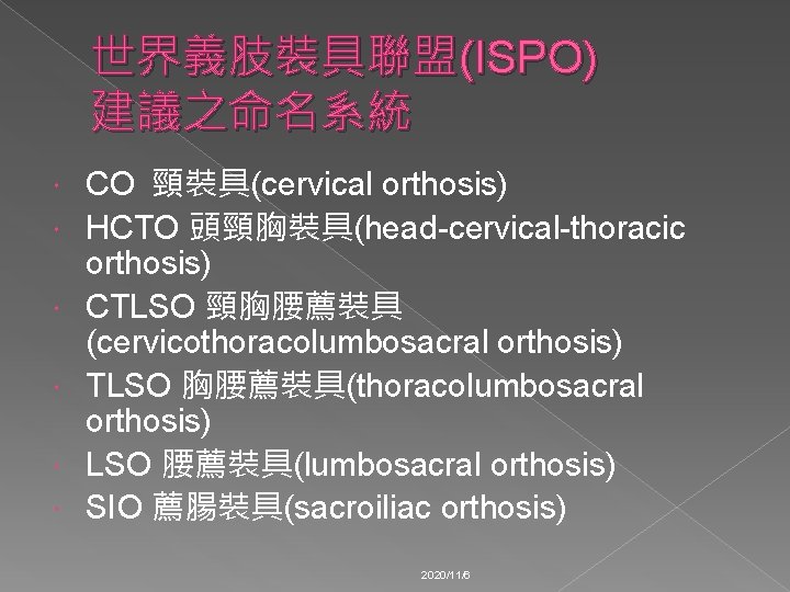 世界義肢裝具聯盟(ISPO) 建議之命名系統 CO 頸裝具(cervical orthosis) HCTO 頭頸胸裝具(head-cervical-thoracic orthosis) CTLSO 頸胸腰薦裝具 (cervicothoracolumbosacral orthosis) TLSO 胸腰薦裝具(thoracolumbosacral