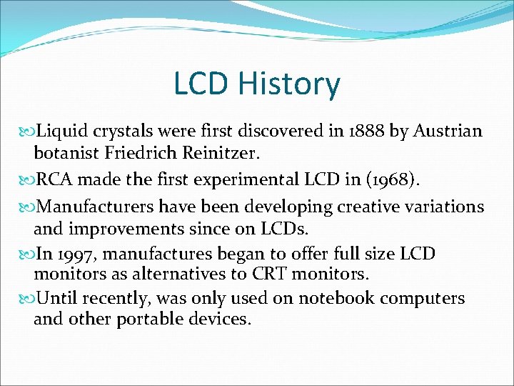 LCD History Liquid crystals were first discovered in 1888 by Austrian botanist Friedrich Reinitzer.