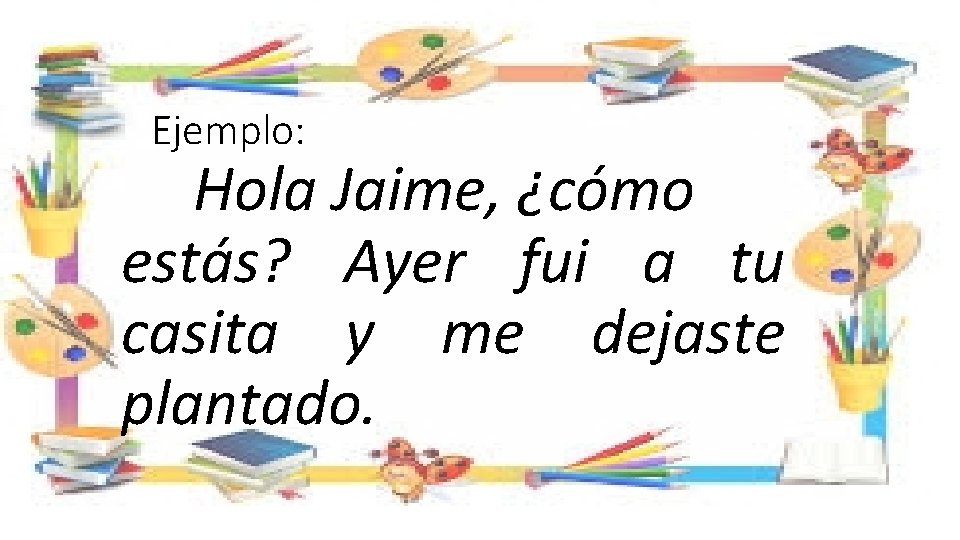 Ejemplo: Hola Jaime, ¿cómo estás? Ayer fui a tu casita y me dejaste plantado.