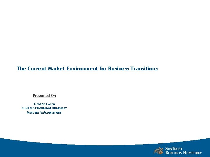 The Current Market Environment for Business Transitions Presented By: GEORGE CALFO SUNTRUST ROBINSON HUMPHREY