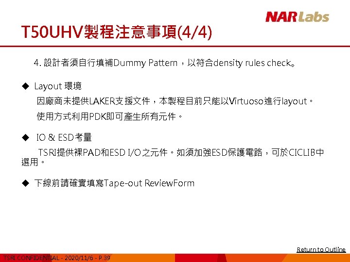 T 50 UHV製程注意事項(4/4) 4. 設計者須自行填補Dummy Pattern，以符合density rules check。 u Layout 環境 因廠商未提供LAKER支援文件，本製程目前只能以Virtuoso進行layout。 使用方式利用PDK即可產生所有元件。 u