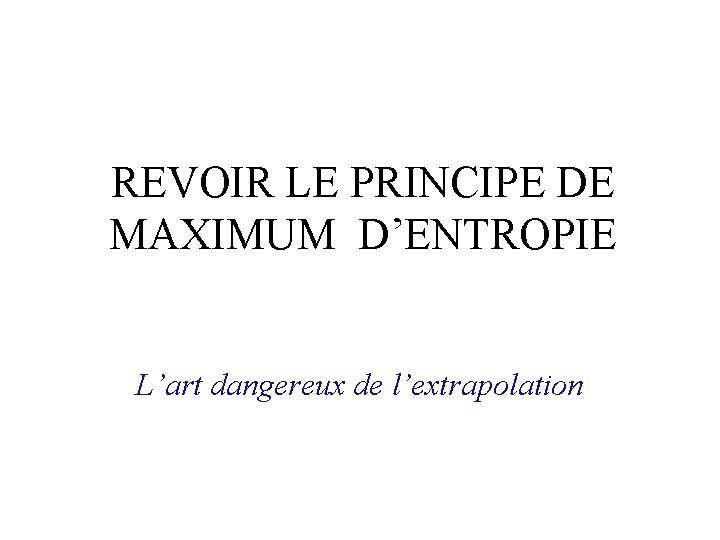 REVOIR LE PRINCIPE DE MAXIMUM D’ENTROPIE L’art dangereux de l’extrapolation REVOIR LE PRINCIPE DE MAXIMUM D’ENTROPIE L’art dangereux de l’extrapolation