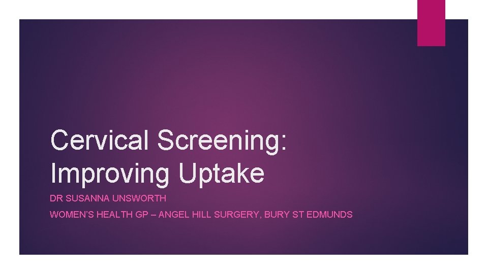 Cervical Screening: Improving Uptake DR SUSANNA UNSWORTH WOMEN’S HEALTH GP – ANGEL HILL SURGERY,