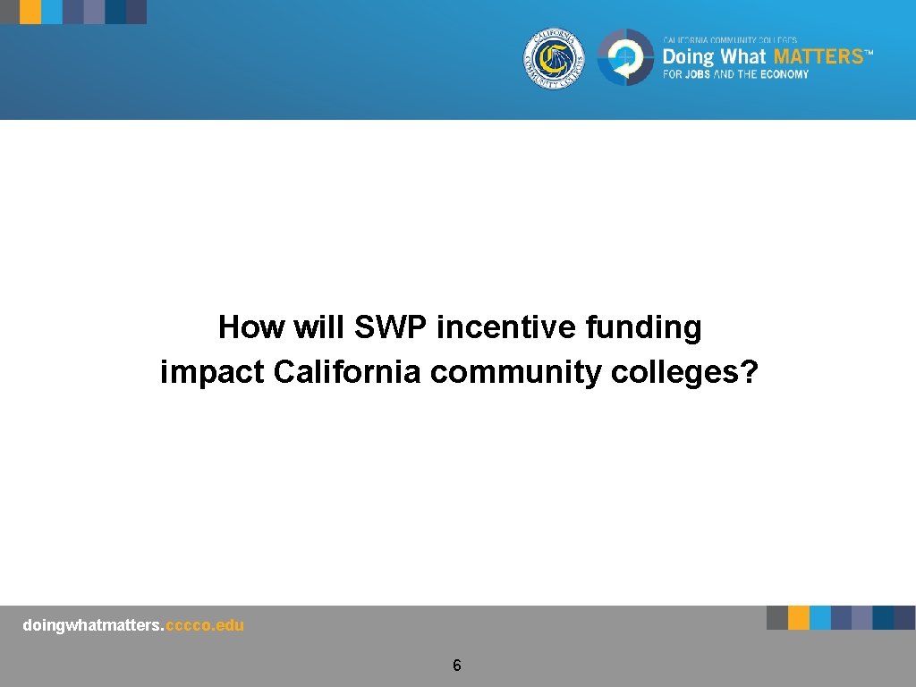 How will SWP incentive funding impact California community colleges? doingwhatmatters. cccco. edu 6 